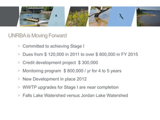 UNRBA is Moving Forward 
> Committed to achieving Stage I 
> Dues from $ 120,000 in 2011 to over $ 800,000 in FY 2015 
> Credit development project $ 300,000 
> Monitoring program $ 800,000 / yr for 4 to 5 years 
> New Development in place 2012 
> WWTP upgrades for Stage I are near completion 
> Falls Lake Watershed versus Jordan Lake Watershed 
 