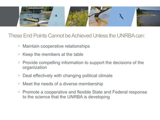 These End Points Cannot be Achieved Unless the UNRBA can: 
> Maintain cooperative relationships 
> Keep the members at the table 
> Provide compelling information to support the decisions of the 
organization 
> Deal effectively with changing political climate 
> Meet the needs of a diverse membership 
> Promote a cooperative and flexible State and Federal response 
to the science that the UNRBA is developing 
 