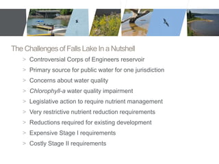 The Challenges of Falls Lake In a Nutshell 
> Controversial Corps of Engineers reservoir 
> Primary source for public water for one jurisdiction 
> Concerns about water quality 
> Chlorophyll-a water quality impairment 
> Legislative action to require nutrient management 
> Very restrictive nutrient reduction requirements 
> Reductions required for existing development 
> Expensive Stage I requirements 
> Costly Stage II requirements 
 