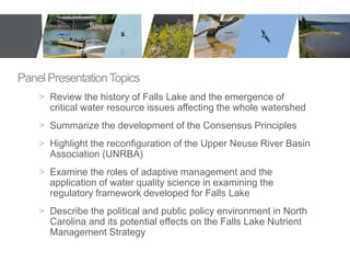 Panel Presentation Topics 
> Review the history of Falls Lake and the emergence of 
critical water resource issues affecting the whole watershed 
> Summarize the development of the Consensus Principles 
> Highlight the reconfiguration of the Upper Neuse River Basin 
Association (UNRBA) 
> Examine the roles of adaptive management and the 
application of water quality science in examining the 
regulatory framework developed for Falls Lake 
> Describe the political and public policy environment in North 
Carolina and its potential effects on the Falls Lake Nutrient 
Management Strategy 
 