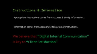 Instructions & Information

Appropriate Instructions comes from accurate & timely Information.


Information comes from appropriate follow-up of Instructions.



We believe that “Digital Internal Communication”
is key to “Client Satisfaction”
 