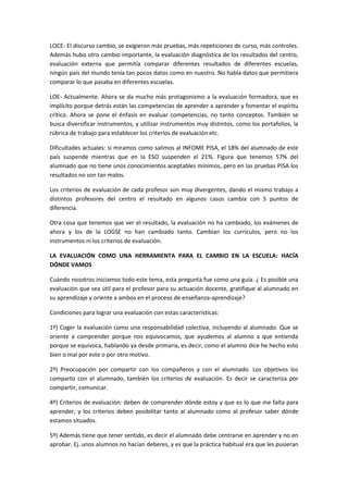 LOCE- El discurso cambio, se exigieron más pruebas, más repeticiones de curso, más controles.
Además hubo otro cambio importante, la evaluación diagnóstica de los resultados del centro,
evaluación externa que permitía comparar diferentes resultados de diferentes escuelas,
ningún país del mundo tenía tan pocos datos como en nuestro. No había datos que permitiera
comparar lo que pasaba en diferentes escuelas.
LOE- Actualmente. Ahora se da mucho más protagonismo a la evaluación formadora, que es
implícito porque detrás están las competencias de aprender a aprender y fomentar el espíritu
crítico. Ahora se pone el énfasis en evaluar competencias, no tanto conceptos. También se
busca diversificar instrumentos, y utilizar instrumentos muy distintos, como los portafolios, la
rúbrica de trabajo para establecer los criterios de evaluación etc.
Dificultades actuales: si miramos como salimos al INFOME PISA, el 18% del alumnado de este
país suspende mientras que en la ESO suspenden el 21%. Figura que tenemos 57% del
alumnado que no tiene unos conocimientos aceptables mínimos, pero en las pruebas PISA los
resultados no son tan malos.
Los criterios de evaluación de cada profesor son muy divergentes, dando el mismo trabajo a
distintos profesores del centro el resultado en algunos casos cambia con 5 puntos de
diferencia.
Otra cosa que tenemos que ver el resultado, la evaluación no ha cambiado, los exámenes de
ahora y los de la LOGSE no han cambiado tanto. Cambian los currículos, pero no los
instrumentos ni los criterios de evaluación.
LA EVALUACIÓN COMO UNA HERRAMIENTA PARA EL CAMBIO EN LA ESCUELA: HACÍA
DÓNDE VAMOS
Cuándo nosotros iniciamos todo este tema, esta pregunta fue como una guía. ¿ Es posible una
evaluación que sea útil para el profesor para su actuación docente, gratifique al alumnado en
su aprendizaje y oriente a ambos en el proceso de enseñanza-aprendizaje?
Condiciones para lograr una evaluación con estas características:
1º) Coger la evaluación como una responsabilidad colectiva, incluyendo al alumnado. Que se
oriente a comprender porque nos equivocamos, que ayudemos al alumno a que entienda
porque se equivoca, hablando ya desde primaria, es decir, como el alumno dice he hecho esto
bien o mal por este o por otro motivo.
2º) Preocupación por compartir con los compañeros y con el alumnado. Los objetivos los
comparto con el alumnado, también los criterios de evaluación. Es decir se caracteriza por
compartir, comunicar.
4º) Criterios de evaluación: deben de comprender dónde estoy y que es lo que me falta para
aprender, y los criterios deben posibilitar tanto al alumnado como al profesor saber dónde
estamos situados.
5º) Además tiene que tener sentido, es decir el alumnado debe centrarse en aprender y no en
aprobar. Ej. unos alumnos no hacían deberes, y es que la práctica habitual era que les pusieran
 