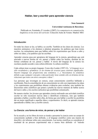 Hablar, leer y escribir para aprender ciencia
Neus Sanmartí
Universidad Autónoma de Barcelona
Publicado en: Fernández, P. (coodra.) (2007). La competencia en comunicación
lingüística en las áreas del currículo. Colección Aulas de Verano. Madrid: MEC
Introducción
En todas las clases se lee, se habla y se escribe. También en las clases de ciencias. Los
maestros animamos a los alumnos a plantear preguntas, les pedimos que lean textos
escritos, les estimulamos para que hablen sobre los experimentos que llevan a cabo y
sobre sus ideas, y les pedimos que las escriban.
Aprender ciencias pasa por apropiarse del lenguaje de la ciencia, aprendizaje que está
asociado a nuevas formas de ver, pensar y hablar sobre los hechos, distintas de las
formas cotidianas de ver, pensar y hablar. A través del lenguaje de la ciencia los
escolares pueden acceder a una cultura diferente: la cultura científica.
Cada cultura tiene su propio lenguaje. Como dice Lemke (1997:12), “el lenguaje no es
sólo vocabulario y gramática: es un sistema de recursos para construir significados.
Nuestro lenguaje nos proporciona una semántica. (…). Necesitamos la semántica
debido a que cualquier concepto o idea particular tiene sentido sólo en términos de las
relaciones que tiene con otros conceptos e ideas”.
Las personas que investigan en ciencia, crean conocimiento científico hablando y
escribiendo. Para la consolidación de un conocimiento no sólo son importantes las ideas
y los experimentos que posibilitan obtener evidencias para avalarlas, sino también las
discusiones entre científicos que ponen a prueba las nuevas maneras de hablar acerca
del nuevo saber, y los escritos (artículos) que posibilitan comunicarlo.
De manera similar, los jóvenes que aprenden ciencia realizando una actividad científica
escolar no sólo reconocen nuevas ideas e identifican evidencias, sino que también
aprenden a hablar y escribir sobre ellas, de forma que este hablar y escribir les posibilita
dar un mejor significado a aquellas ideas y experimentos. Es decir, se aprende ciencias
aprendiendo a hablar, leer y escribir ciencia.
La Ciencia: una forma de mirar, de pensar y de hablar
En la escuela y en los libros de texto se tiende a presentar la ciencia como un cuerpo de
conocimiento acabado y bien definido, y al lenguaje científico como una manera de
describir y de informar sobre este conocimiento. Las teorías científicas se consideran el
resultado de un proceso experimental más o menos bien definido –el “método
1
 