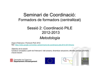 Seminari de Coordinació:
          Formadors de formadors (centralitzat)

                      Sessió 2: Coordinació PILE
                              2012-2013
                             Metodologia
Espai d’Intercanvi. Promoció PILE 2012.
Ref: https://sites.google.com/a/xtec.cat/seminaris-de-coordinacio-pile-2012-2013/homeNeus         Lorenzo
Objectius de la sessió:
Construir conceptes a partir de l'intercanvi i del consens; dinamitzar actuacions; difondre principis prioritaris
d’acció docent.




                                                                                               Neus Lorenzo
 