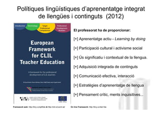 Polítiques lingüístiques d’aprenentatge integrat
            de llengües i continguts (2012)

                                                                    El professorat ha de proporcionar:

                                                                    [+] Aprenentatge actiu - Learning by doing

                                                                    [+] Participació cultural i activisme social

                                                                    [+] Ús significatiu i contextual de la llengua.

                                                                    [+] Adquisició integrada de continguts

                                                                                                 Neus Lorenzo
                                                                    [+] Comunicació efectiva, interacció

                                                                    [+] Estratègies d’aprenentatge de llengua

                                                                    [+] Pensament crític, ments inquisitives...


Framework web: http://tiny.cc/spf0dw & http://clil-cd.ecml.at/   On line Framework: http://tiny.cc/4sk1dw   Neus Lorenzo
 
