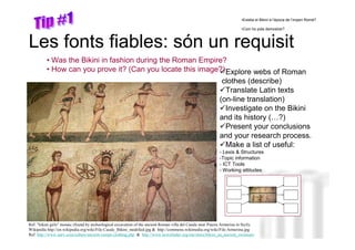 •Existia el Bikini a l’època de l’imperi Romà?

                                                                                                                           •Com ho pots demostrar?



Les fonts fiables: són un requisit
          • Was the Bikini in fashion during the Roman Empire?
          • How can you prove it? (Can you locate this image?) Explore webs of Roman
                                                                                                               clothes (describe)
                                                                                                                Translate Latin texts
                                                                                                              (on-line translation)
                                                                                                                Investigate on the Bikini
                                                                                                              and its history (…?)
                                                                                                                Present your conclusions
                                                                                                              and your research process.
                                                                                                                Make a list of useful:
                                                                                                              - Lexis & Structures
                                                                                                              -Topic information
                                                                                                              - ICT Tools                 Neus Lorenzo
                                                                                                              - Working attitudes




Ref: "bikini girls" mosaic (found by archeological excavation of the ancient Roman villa del Casale near Piazza Armerina in Sicily.
Wikipedia http://en.wikipedia.org/wiki/File:Casale_Bikini_modified.jpg & http://commons.wikimedia.org/wiki/File:Armerina.jpg
Ref: http://www.unrv.com/culture/ancient-roman-clothing.php & http://www.newsfinder.org/site/more/bikini_an_ancient_swimsuit/                     Neus Lorenzo
 