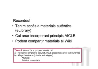 Recordeu!
• Tenim accés a materials autèntics
  (eLibrary)
• Cal anar incorporant principis AICLE
• Podem compartir materials al Wiki
                                                                    Neus Lorenzo

 Tasca 2. Abans de la propera sessió, cal:
 a) Revisar i/o ampliar la activitat AICLE presentada avui (cal lliurar-la).
 b) Afegir l’avaluació (criteris, estratègies)
     - Alumnat
     - Activitat presentada
                                                                        Neus Lorenzo
 