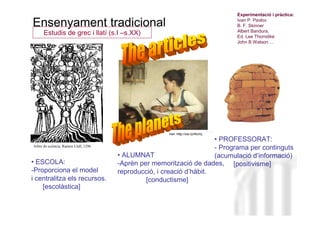 Experimentació i pràctica:

Ensenyament tradicional                                                          Ivan P. Pavlov
                                                                                 B. F. Skinner
                                                                                 Albert Bandura,
      Estudis de grec i llatí (s.I –s.XX)                                        Ed. Lee Thorndike
                                                                                 John B Watson ...




                                                       Ref: http://ow.ly/f40mj
                                                                       • PROFESSORAT:
Arbre de sciència, Ramon Llull, 1296                                           Neus Lorenzo
                                                                       - Programa per continguts
                                       • ALUMNAT                       (acumulació d’informació)
• ESCOLA:                              -Aprèn per memorització de dades, [positivisme]
-Proporciona el model                  reproducció, i creació d’hàbit.
i centralitza els recursos.                     [conductisme]
    [escolàstica]


                                                                                       Neus Lorenzo
 