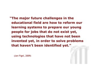“The major future challenges in the
 educational field are how to reform our
 learning systems to prepare our young
 people for jobs that do not exist yet,
 using technologies that have not been
 invented yet, in order to solve problems
                                    Neus Lorenzo
 that haven’t been identified yet.”


  (Jan Figel, 2009)

                                         Neus Lorenzo
 