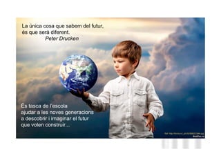La única cosa que sabem del futur,
és que serà diferent.
          Peter Drucken




                                     Neus Lorenzo
És tasca de l’escola
ajudar a les noves generacions
a descobrir i imaginar el futur
que volen construir...


                                        Neus Lorenzo
 