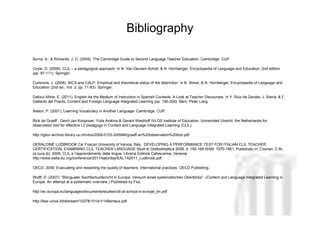 Bibliography

Burns, A., & Richards, J. C. (2009). The Cambridge Guide to Second Language Teacher Education. Cambridge: CUP.

Coyle, D. (2008). CLIL – a pedagogical approach. In N. Van Deusen-Scholl, & N. Hornberger, Encyclopedia of Language and Education, 2nd edition
(pp. 97-111). Springer.

Cummins, J. (2008). BICS and CALP: Empirical and theoretical status of the distinction. In B. Street, & N. Hornberger, Encyclopedia of Language and
Education (2nd ed., Vol. 2, pp. 71-83). Springer.

Dafouz Milne, E. (2011). English As the Medium of Instruction in Spanish Contexts: A Look at Teacher Discourses. In Y. Ruiz de Zarobe, J. Sierra, & F.
Gallardo del Puerto, Content and Foreign Language Integrated Learning (pp. 190-209). Bern: Peter Lang.

Nation, P. (2001). Learning Vocabulary in Another Language. Cambridge: CUP.

Rick de Graaff , Gerrit Jan Koopman, Yulia Anikina & Gerard Westhoff IVLOS Institute of Education, Universiteit Utrecht, the Netherlands:An
observation tool for effective L2 pedagogy in Content and Language Integrated Learning (CLIL)

http://igitur-archive.library.uu.nl/ivlos/2008-0103-200946/graaff-an%20observation%20tool.pdf

GERALDINE LUDBROOK Ca’ Foscari University of Venice, Italy, DEVELOPING A PERFORMANCE TEST FOR ITALIAN CLIL TEACHER
                                                                                                                           Neus Lorenzo
CERTIFICATION: EXAMINING CLIL TEACHER LANGUAGE Studi di Glottodidattica 2008, 4, 150-169 ISSN: 1970-1861, Pubblicato in: Coonan, C.M.,
(a cura di), 2008, CLIL e l’apprendimento delle lingue, Libreria Editrice Cafoscarina, Venezia.
http://www.ealta.eu.org/conference/2011/saturday/EALTA2011_Ludbrook.pdf

OECD, 2009. Evacuating and rewarding the quality of teachers: International practices. OECD Publishing.

Wolff, D. (2007): “Bilingualer Sachfachunterricht in Europa: Versuch eines systematischen Überblicks”. (Content and Language Integrated Learning in
Europe. An attempt at a systematic overview.) Published by FluL

http://ec.europa.eu/languages/documents/studies/clil-at-school-in-europe_en.pdf

http://lear.unive.it/bitstream/10278/1014/1/14Bertaux.pdf

                                                                                                                                 Neus Lorenzo
 