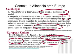 Context III: Alineació amb Europa
Catalunya:
 •El PILE vol afavorir el desenvolupament de projectes plurilingües de
 qualitat.
 •En especial, vol facilitar les actuacions que impliquin l’ensenyament i
 l’aprenentatge de continguts curriculars en llengües estrangeres (AICLE) en
 almenys una àrea no lingüística del currículum, i actuacions que incideixen
 tant en els aspectes metodològics vinculats amb el desenvolupament de les
 classes, com en la potenciació d’activitats complementàries i projectes que
 facilitin l’ús de les llengües en contextos reals i significatius.
                                                 Ref: http://www.xtec.cat/alfresco/d/d/workspace/SpacesStore/c5a8e8f3-cc43-4a62-97aa-d000f38507e4/PILE.pdf

European Union:
  On 25 October 2011, the Council of Europe concluded to:
  “Encourage innovative forms of European co-operation, experimentation Lorenzo
                                                                        Neus and new
  approaches to language teaching and learning, such as content and language-
  integrated learning (including in bilingual schools), opportunities for language
  immersion mobility and, where appropriate, more extensive use of ICT also in
  creative language learning environments.”
  Ref: Council (2011). Council Conclusions on Language Competences to Enhance Mobility., Official Journal of the European Union.
  Council of the European Union.. EDUC 256 SOC 891 CULT 83, 20.12.2011 (2011/C 372/07) Retrieved from:
  http://eur-lex.europa.eu/LexUriServ/LexUriServ.do?uri=OJ:C:2011:372:0027:0030:EN:PDF




                                                                                                                                    Neus Lorenzo
 