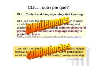 CLIL… què i per què?
 CLIL : Content and Language Integrated Learning

 CLIL is a dual-focused educational approach in which
 an additional language is used for the learning and
 teaching of content and language with the objective of
 promoting both content and language mastery to
 predefined levels.
 Ref: Maljers, Marsh, Wolff, Genesee, FrigolsMartín, Mehisto, (2010). http://tiny.cc/51k1dw



                                                                                    Neus Lorenzo
…and with the objective of promoting learning strategies,
creative curiosity, cognitive growth, active participation,
social engagement, active citizenship, enterpreneurship...
                                                                      Ref: http://ow.ly/f7qDP, slide 26



                                                                                           Neus Lorenzo
 