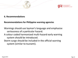 6. Recommendations 
Recommendations for Philippine warning agencies 
Warnings should use layman's language and emphasise 
seriousness of a particular hazard. 
A colour coded harmonized multi-hazard early warning 
system should be introduced. 
Storm surge should be included in the official warning 
system (similar to tsunami). 
August 2014 Page 12 
 