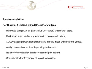 Recommendations 
For Disaster Risk Reduction Offices/Committees 
• Delineate danger zones (tsunami, storm surge) clearly with signs. 
• Mark evacuation routes and evacuation centers with signs. 
• 
Survey existing evacuation centers and identify those within danger zones. 
• 
Assign evacuation centres depending on hazard. 
• 
Re-enforce evacuation centres depending on hazard. 
• 
Consider strict enforcement of forced evacuation. 
August 2014 Page 14 
 