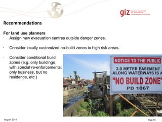 Recommendations 
For land use planners 
• Assign new evacuation centres outside danger zones. 
• Consider locally customized no-build zones in high risk areas. 
• Consider conditional build 
zones (e.g. only buildings 
with special re-enforcements; 
only business, but no 
residence, etc.) 
August 2014 Page 15 
 