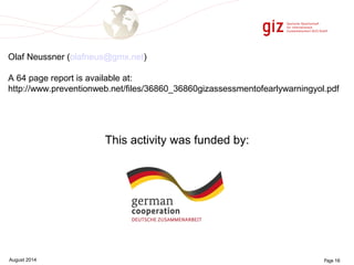 Olaf Neussner (olafneus@gmx.net) 
A 64 page report is available at: 
http://www.preventionweb.net/files/36860_36860gizassessmentofearlywarningyol.pdf 
This activity was funded by: 
August 2014 Page 16 
