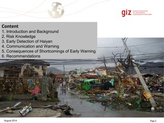 Content 
1. Introduction and Background 
2. Risk Knowledge 
3. Early Detection of Haiyan 
4. Communication and Warning 
5. Consequences of Shortcomings of Early Warning 
6. Recommendations 
August 2014 Page 2 
 