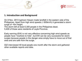1. Introduction and Background 
On 8 Nov. 2013 typhoon Haiyan made landfall in the eastern side of the 
Philippines. Apart from high wind speeds (~300km/h) it generated a storm 
surge of ~6m height. 
The storm left at least 6,300 people in the Philippines dead. 
5,400 of those were residents of Leyte Province. 
Early warning (EW) is not very effective concerning high wind speeds as 
people have “nowhere to hide”, but EW can be very successful for storm 
surges because people in the danger area simply have to move out of that 
area and are safe from the surge. 
GIZ interviewed 40 local people one month after the storm and gathered 
other available reports and data. 
August 2014 Page 3 
 