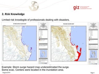 2. Risk Knowledge 
Limited risk knowlegde of professionals dealing with disasters. 
Example: Storm surge hazard map underestimated the surge. 
Some evac. Centers were located in the inundation area. 
August 2014 Page 4 
 
