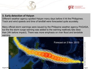 3. Early detection of Haiyan 
Different weather agency spotted Haiyan many days before it hit the Philippines. 
Track and wind speeds and time of landfall were forecasted quite acurately. 
Many official storm warnings were issued by the Philippine weather agency PAGASA, 
but the the storm surge warning was added to the warning realtively late (less 
than 24h before impact). There was more emphasis on river flood and landslide 
warning. 
http://alstatr.blogspot.com/2013_11_01_archive.html 
Forecast on 3 Nov. 2013 
August 2014 Page 5 
 