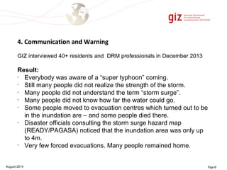 4. Communication and Warning 
GIZ interviewed 40+ residents and DRM professionals in December 2013 
Result: 
• Everybody was aware of a “super typhoon” coming. 
• Still many people did not realize the strength of the storm. 
• Many people did not understand the term “storm surge”. 
• Many people did not know how far the water could go. 
• Some people moved to evacuation centres which turned out to be 
in the inundation are – and some people died there. 
• Disaster officials consulting the storm surge hazard map 
(READY/PAGASA) noticed that the inundation area was only up 
to 4m. 
• Very few forced evacuations. Many people remained home. 
August 2014 Page 6 
 