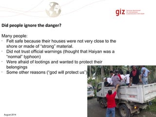Did people ignore the danger? 
Many people: 
• Felt safe because their houses were not very close to the 
shore or made of “strong” material. 
• Did not trust official warnings (thought that Haiyan was a 
“normal” typhoon) 
• Were afraid of lootings and wanted to protect their 
belongings 
• Some other reasons (“god will protect us”) 
August 2014 Page 7 
 