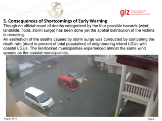 5. Consequences of Shortcomings of Early Warning 
Though no official count of deaths categorized by the four possible hazards (wind, 
landslide, flood, storm surge) has been done yet the spatial distribution of the victims 
is revealing. 
An estimation of the deaths caused by storm surge was conducted by comparing the 
death rate (dead in percent of total population) of neighbouring inland LGUs with 
coastal LGUs. The landlocked municipalities experienced almost the same wind 
speeds as the coastal municipalities. 
August 2014 Page 8 
 