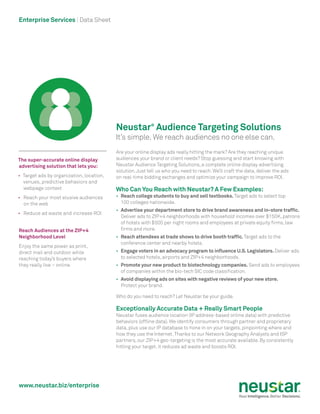 www.neustar.biz/enterprise
Enterprise Services | Data Sheet
Neustar®
Audience Targeting Solutions
It’s simple. We reach audiences no one else can.
Are your online display ads really hitting the mark? Are they reaching unique
audiences your brand or client needs? Stop guessing and start knowing with
Neustar Audience Targeting Solutions, a complete online display advertising
solution.Just tell us who you need to reach. We’ll craft the data, deliver the ads
on real-time bidding exchanges and optimize your campaign to improve ROI.
Who Can You Reach with Neustar? A Few Examples:
•	 Reach college students to buy and sell textbooks.Target ads to select top
100 colleges nationwide.
•	 Advertise your department store to drive brand awareness and in-store traffic.
Deliver ads to ZIP+4 neighborhoods with household incomes over $150K, patrons
of hotels with $500 per night rooms and employees at private equity firms, law
firms and more.
•	 Reach attendees at trade shows to drive booth traffic.Target ads to the
conference center and nearby hotels.
•	 Engage voters in an advocacy program to influence U.S.Legislators.Deliver ads
to selected hotels, airports and ZIP+4 neighborhoods.
•	 Promote your new product to biotechnology companies. Send ads to employees
of companies within the bio-tech SIC code classification.
•	 Avoid displaying ads on sites with negative reviews of your new store.
Protect your brand.
Who do you need to reach? Let Neustar be your guide.
Exceptionally Accurate Data + Really Smart People
Neustar fuses audience location (IP address-based online data) with predictive
behaviors (offline data). We identify consumers through partner and proprietary
data, plus use our IP database to hone in on your targets, pinpointing where and
how they use the Internet.Thanks to our Network Geography Analysts and ISP
partners, our ZIP+4 geo-targeting is the most accurate available. By consistently
hitting your target, it reduces ad waste and boosts ROI.
The super-accurate online display
advertising solution that lets you:
•	 Target ads by organization, location,
venues, predictive behaviors and
webpage context
•	 Reach your most elusive audiences
on the web
•	 Reduce ad waste and increase ROI
Reach Audiences at the ZIP+4
Neighborhood Level
Enjoy the same power as print,
direct mail and outdoor while
reaching today’s buyers where
they really live – online.
 