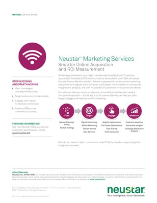 Neustar | Service Sheet
About Neustar
Neustar, Inc. (NYSE:NSR) is a trusted, neutral provider of real-time information and analysis to the Internet, telecommunications, information services,
financial services, retail, media and advertising sectors. Neustar applies its advanced, secure technologies in location, identification, and evaluation to
help its customers promote and protect their businesses. More information is available at www.neustar.biz.
21575 Ridgetop Circle, Sterling,VA 20166 / +1.571.434.5400 / www.neustar.biz
©2013 Neustar, Inc. All rights reserved.
ES-PP-002_Marketing-Services-Promote-v052313
What keeps marketers up at night, besides watching Mad Men? Customer
acquisition, followed by ROI metrics. How do we know for sure? Well, we asked.
You see, here at Neustar we don’t believe in guesswork, so we survey marketing
executives on a regular basis. It’s what you’d expect from a leader in commercial
insights and analysis, one with thousands of customers in industries worldwide.
Our services help you acquire customers more effectively. Neustar takes a
disciplined approach – a little art, a lot of science. Namely, we help you plan,
target, engage and measure online marketing.
Who do you need to reach, convert and retain? Talk to Neustar today and get the
insights to succeed.
Stop Guessing
and Start Knowing
•	 Plan campaigns
and spend effectively
•	 Target audiences more precisely
•	 Engage with impact
to improve conversions
•	 Measure ROI across
channels accurately
FOR MORE INFORMATION
See how Neustar helps you acquire
customers and measure results.
www.neustar.biz
Neustar®
Marketing Services
Smarter Online Acquisition
and ROI Measurement
Plan
Market Planning/
Sizing
Market Strategy
Digital Advertising
Mobile Marketing
Domain Names
Data Services
Website Optimization
Call Center Optimization
Lead Scoring
Verify Consumer
Predictive Analytics
Conversion Insights
Campaign Attribution
Analysis
Target Engage Measure
 