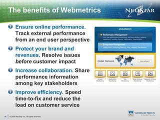 © 2009 NeuStar Inc. All rights reserved.16The benefits of WebmetricsEnsure online performance. Track external performance from an end user perspectiveProtect your brand and revenues. Resolve issues before customer impactIncrease collaboration. Share performance information among key stakeholdersImprove efficiency. Speed time-to-fix and reduce the load on customer service 