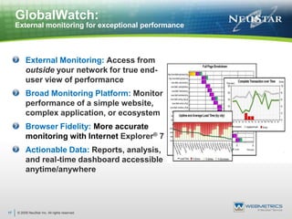 © 2009 NeuStar Inc. All rights reserved.17GlobalWatch:External monitoring for exceptional performance External Monitoring: Access from outside your network for true end-user view of performanceBroad Monitoring Platform: Monitor performance of a simple website, complex application, or ecosystemBrowser Fidelity: More accurate monitoring with Internet Explorer® 7Actionable Data: Reports, analysis, and real-time dashboard accessible anytime/anywhere