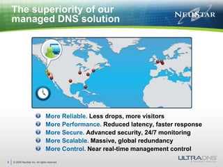 © 2009 NeuStar Inc. All rights reserved.9The superiority of our managed DNS solutionMore Reliable. Less drops, more visitorsMore Performance. Reduced latency, faster responseMore Secure. Advanced security, 24/7 monitoringMore Scalable. Massive, global redundancyMore Control. Near real-time management control