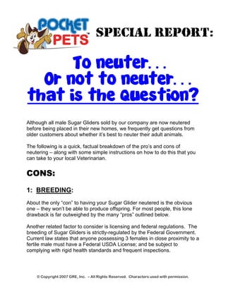 SPECIAL REPORT: 
To neuter… 
Or not to neuter… 
that is the question? 
Although all male Sugar Gliders sold by our company are now neutered before being placed in their new homes, we frequently get questions from older customers about whether it’s best to neuter their adult animals. 
The following is a quick, factual breakdown of the pro’s and cons of neutering – along with some simple instructions on how to do this that you can take to your local Veterinarian. 
CONS: 
1: BREEDING: 
About the only “con” to having your Sugar Glider neutered is the obvious one – they won’t be able to produce offspring. For most people, this lone drawback is far outweighed by the many “pros” outlined below. 
Another related factor to consider is licensing and federal regulations. The breeding of Sugar Gliders is strictly-regulated by the Federal Government. Current law states that anyone possessing 3 females in close proximity to a fertile male must have a Federal USDA License; and be subject to complying with rigid health standards and frequent inspections. 
© Copyright 2007 GRE, Inc. – All Rights Reserved. Characters used with permission. 
 