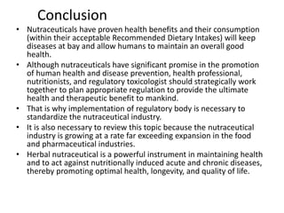 Conclusion
• Nutraceuticals have proven health benefits and their consumption
(within their acceptable Recommended Dietary Intakes) will keep
diseases at bay and allow humans to maintain an overall good
health.
• Although nutraceuticals have significant promise in the promotion
of human health and disease prevention, health professional,
nutritionists, and regulatory toxicologist should strategically work
together to plan appropriate regulation to provide the ultimate
health and therapeutic benefit to mankind.
• That is why implementation of regulatory body is necessary to
standardize the nutraceutical industry.
• It is also necessary to review this topic because the nutraceutical
industry is growing at a rate far exceeding expansion in the food
and pharmaceutical industries.
• Herbal nutraceutical is a powerful instrument in maintaining health
and to act against nutritionally induced acute and chronic diseases,
thereby promoting optimal health, longevity, and quality of life.
 