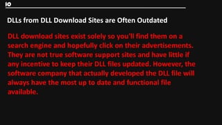 10

DLLs from DLL Download Sites are Often Outdated

DLL download sites exist solely so you'll find them on a
search engine and hopefully click on their advertisements.
They are not true software support sites and have little if
any incentive to keep their DLL files updated. However, the
software company that actually developed the DLL file will
always have the most up to date and functional file
available.
 