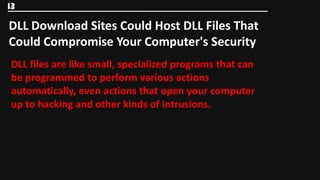 13

DLL Download Sites Could Host DLL Files That
Could Compromise Your Computer's Security
DLL files are like small, specialized programs that can
be programmed to perform various actions
automatically, even actions that open your computer
up to hacking and other kinds of intrusions.
 