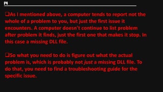 14

As I mentioned above, a computer tends to report not the
whole of a problem to you, but just the first issue it
encounters. A computer doesn't continue to list problem
after problem it finds, just the first one that makes it stop. In
this case a missing DLL file.

So what you need to do is figure out what the actual
problem is, which is probably not just a missing DLL file. To
do that, you need to find a troubleshooting guide for the
specific issue.
 