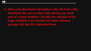08


 When you download and replace a DLL file from a DLL
  download site, you're often only solving one small
  part of a larger problem. Usually, the solution to the
  larger problem is to reinstall the entire software
  package that the DLL originated from.
 