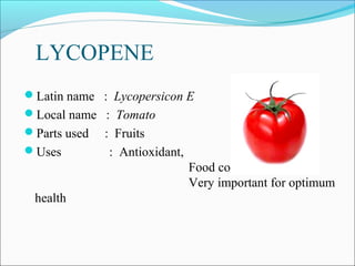 LYCOPENE
Latin name : Lycopersicon E
Local name : Tomato
Parts used   : Fruits
Uses          : Antioxidant,
                                Food colouring,
                                Very important for optimum
 health
 