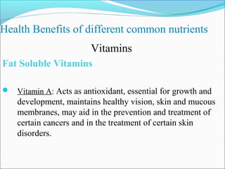 Health Benefits of different common nutrients
                        Vitamins
Fat Soluble Vitamins

 Vitamin A: Acts as antioxidant, essential for growth and
    development, maintains healthy vision, skin and mucous
    membranes, may aid in the prevention and treatment of
    certain cancers and in the treatment of certain skin
    disorders.
 