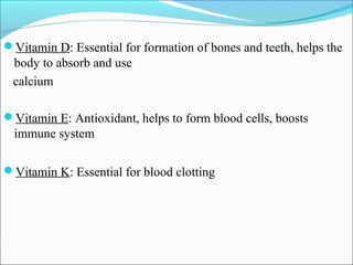 Vitamin D: Essential for formation of bones and teeth, helps the
 body to absorb and use
 calcium

Vitamin E: Antioxidant, helps to form blood cells, boosts
  immune system

Vitamin K: Essential for blood clotting
 