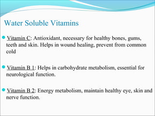 Water Soluble Vitamins
Vitamin C: Antioxidant, necessary for healthy bones, gums,
 teeth and skin. Helps in wound healing, prevent from common
 cold

Vitamin B 1: Helps in carbohydrate metabolism, essential for
 neurological function.

Vitamin B 2: Energy metabolism, maintain healthy eye, skin and
 nerve function.
 