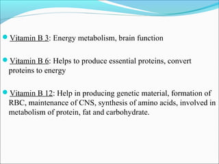 Vitamin B 3: Energy metabolism, brain function


Vitamin B 6: Helps to produce essential proteins, convert
  proteins to energy

Vitamin B 12: Help in producing genetic material, formation of
  RBC, maintenance of CNS, synthesis of amino acids, involved in
  metabolism of protein, fat and carbohydrate.
 