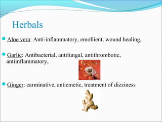 Herbals
Aloe vera: Anti-inflammatory, emollient, wound healing,

Garlic: Antibacterial, antifungal, antithrombotic,
  antiinflammatory,


Ginger: carminative, antiemetic, treatment of dizziness
 