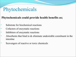 Phytochemicals
Phytochemicals could provide health benefits as;

•    Substrate for biochemical reactions
•    Cofactors of enzymatic reactions
•    Inhibitors of enzymatic reactions
•    Absorbents that bind to & eliminate undesirable constituent in the
     intestine
•    Scavengers of reactive or toxic chemicals
 