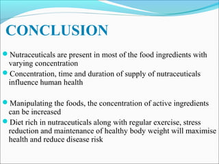 CONCLUSION
Nutraceuticals are present in most of the food ingredients with
 varying concentration
Concentration, time and duration of supply of nutraceuticals
 influence human health

Manipulating the foods, the concentration of active ingredients
 can be increased
Diet rich in nutraceuticals along with regular exercise, stress
 reduction and maintenance of healthy body weight will maximise
 health and reduce disease risk
 