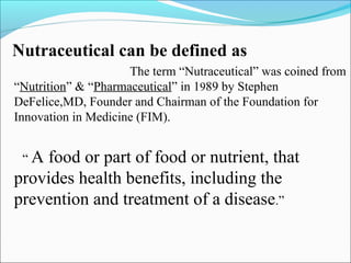 Nutraceutical can be defined as
                     The term “Nutraceutical” was coined from
“Nutrition” & “Pharmaceutical” in 1989 by Stephen
DeFelice,MD, Founder and Chairman of the Foundation for
Innovation in Medicine (FIM).


 “A food or part of food or nutrient, that
provides health benefits, including the
prevention and treatment of a disease.”
 