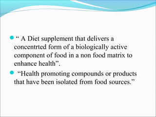 “ A Diet supplement that delivers a
 concentrted form of a biologically active
 component of food in a non food matrix to
 enhance health”.
 “Health promoting compounds or products
 that have been isolated from food sources.”
 