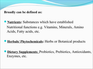 Broadly can be defined as:

Nutrients: Substances which have established
 Nutritional functions e.g. Vitamins, Minerals, Amino
 Acids, Fatty acids, etc.

Herbals/ Phytochemicals: Herbs or Botanical products


Dietary Supplements: Probiotics, Prebiotics, Antioxidants,
 Enzymes, etc.
 